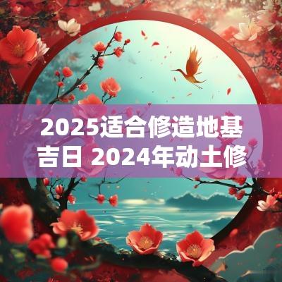 2025适合修造地基吉日 2025年动土修造吉日查询