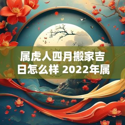 属虎人四月搬家吉日怎么样 2025年属虎的搬家吉日