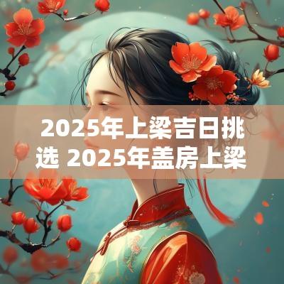 2025年上梁吉日挑选 2025年盖房上梁吉日查询