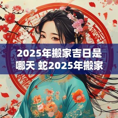2025年搬家吉日是哪天 蛇2025年搬家吉日