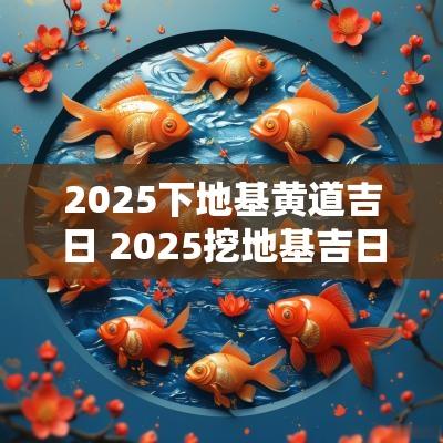 2025下地基黄道吉日 2025挖地基吉日吉时