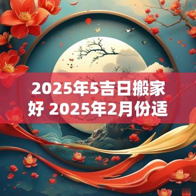 2025年5吉日搬家好 2025年2月份适合搬家吉日