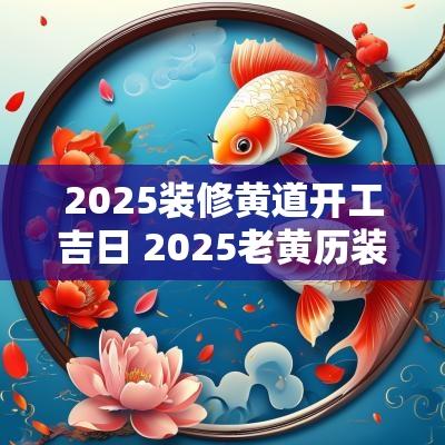 2025装修黄道开工吉日 2025老黄历装修吉日