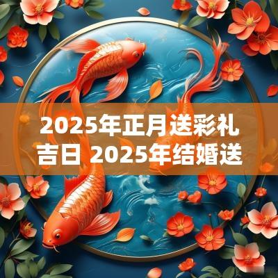 2025年正月送彩礼吉日 2025年结婚送彩礼吉日