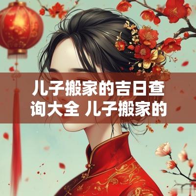 儿子搬家的吉日查询大全 儿子搬家的新规矩
