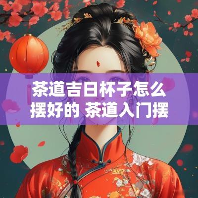 茶道吉日杯子怎么摆好的 茶道入门摆放顺序