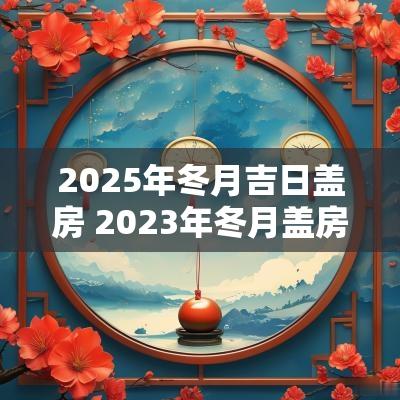 2025年冬月吉日盖房 2025年冬月盖房最好日子