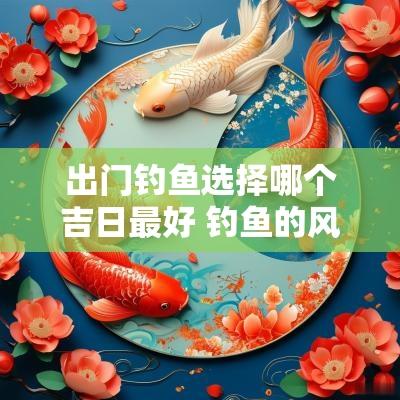 出门钓鱼选择哪个吉日最好 钓鱼的风水与吉日选择