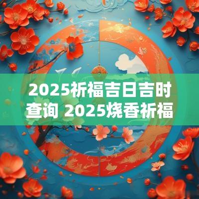2025祈福吉日吉时查询 2025烧香祈福吉时吉日