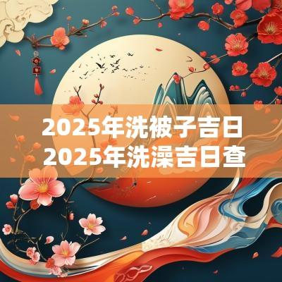 2025年洗被子吉日 2025年洗澡吉日查询