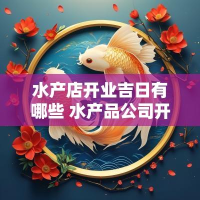 水产店开业吉日有哪些 水产品公司开业吉日