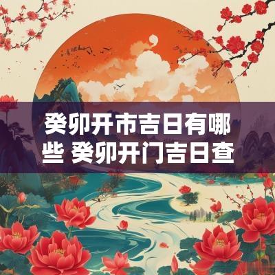 癸卯开市吉日有哪些 癸卯开门吉日查询表