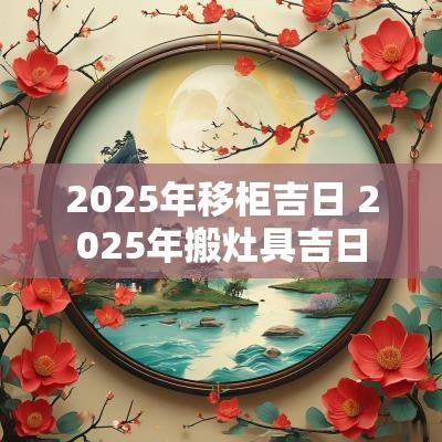 2025年移柜吉日 2025年搬灶具吉日
