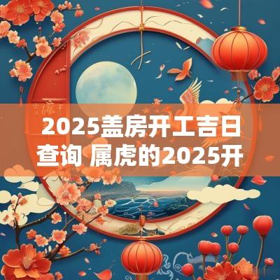 2025盖房开工吉日查询 属虎的2025开工吉日