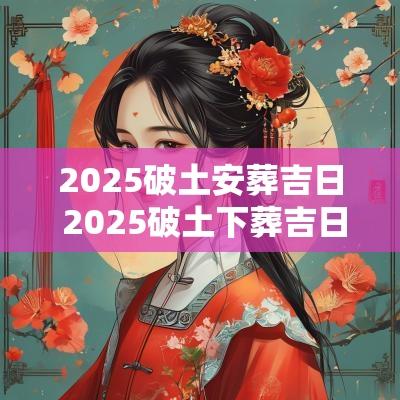 2025破土安葬吉日 2025破土下葬吉日查询