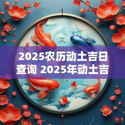 2025农历动土吉日查询 2025年动土吉日查询表