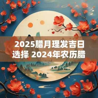 2025腊月理发吉日选择 2025年农历腊月理发的最佳时间表