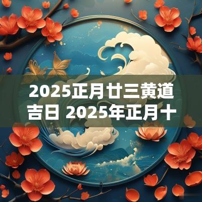 2025正月廿三黄道吉日 2025年正月十三黄道吉日