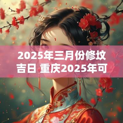 2025年三月份修坟吉日 重庆2025年可以修坟吗