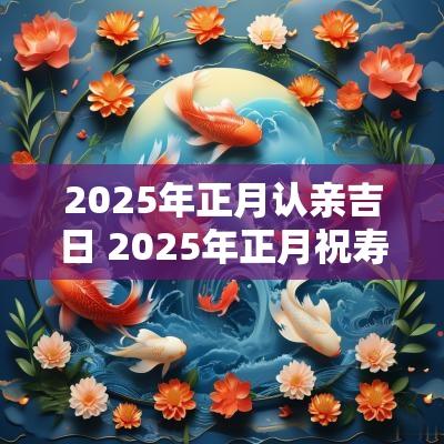 2025年正月认亲吉日 2025年正月祝寿吉日