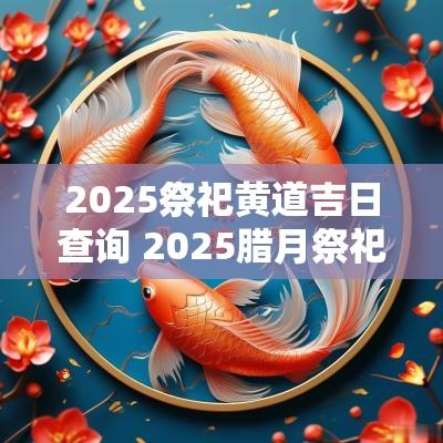 2025祭祀黄道吉日查询 2025腊月祭祀吉日