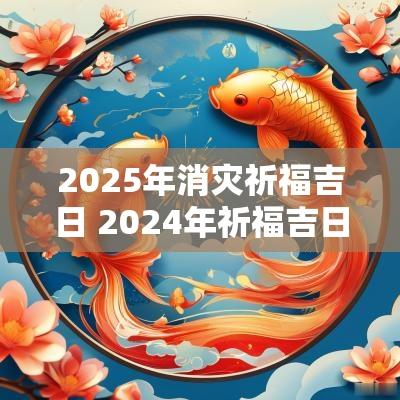 2025年消灾祈福吉日 2025年祈福吉日一览表大全