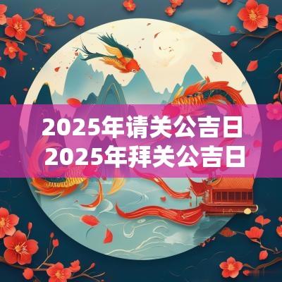 2025年请关公吉日 2025年拜关公吉日