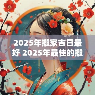 2025年搬家吉日最好 2025年最佳的搬家吉日一览表