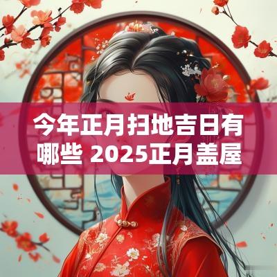今年正月扫地吉日有哪些 2025正月盖屋吉日