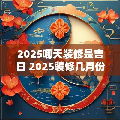 2025哪天装修是吉日 2025装修几月份装比较合适