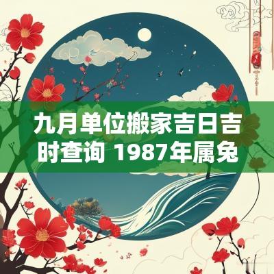 九月单位搬家吉日吉时查询 1987年属兔搬家九月吉日