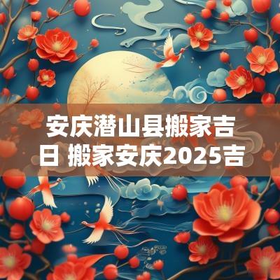 安庆潜山县搬家吉日 搬家安庆2025吉日