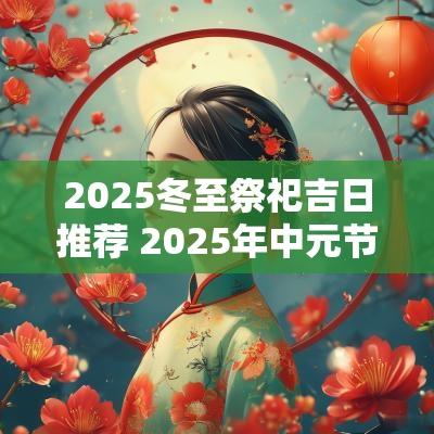 2025冬至祭祀吉日推荐 2025年中元节祭祀吉日