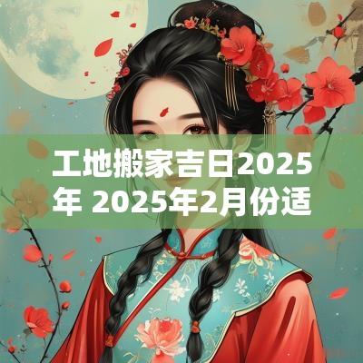 工地搬家吉日2025年 2025年2月份适合搬家吉日