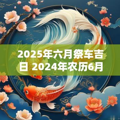 2025年六月祭车吉日 2025年农历6月祭车吉日查询