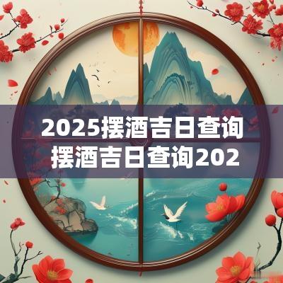 2025摆酒吉日查询 摆酒吉日查询2025年