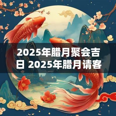 2025年腊月聚会吉日 2025年腊月请客吉日