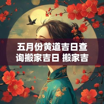 五月份黄道吉日查询搬家吉日 搬家吉日查询2025年黄道吉日