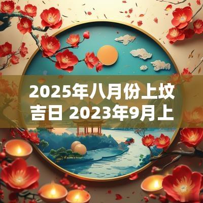 2025年八月份上坟吉日 2025年9月上坟黄道吉日一览表