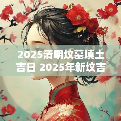 2025清明坟墓填土吉日 2025年新坟吉日