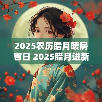 2025农历腊月暖房吉日 2025腊月进新房吉日哪天好