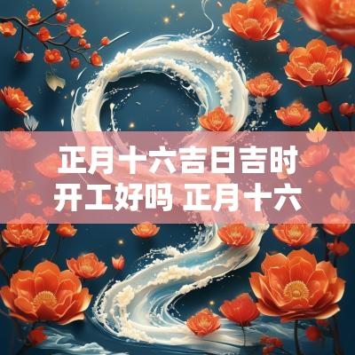 正月十六吉日吉时开工好吗 正月十六吉日吉时开工