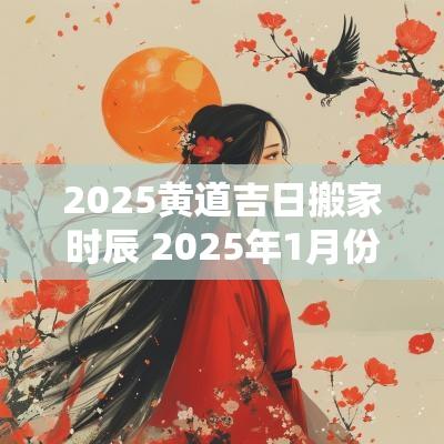 2025黄道吉日搬家时辰 2025年1月份搬家黄道吉日