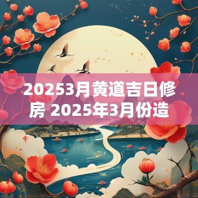 20253月黄道吉日修房 2025年3月份造房吉日