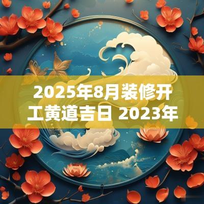 2025年8月装修开工黄道吉日 2025年农历8月装修开工黄道吉日