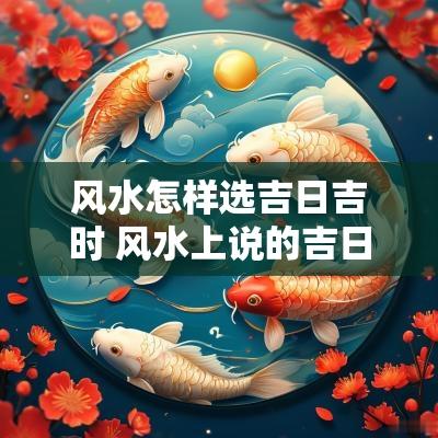 风水怎样选吉日吉时 风水上说的吉日吉时该如何挑选