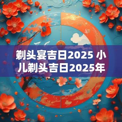 剃头宴吉日2025 小儿剃头吉日2025年腊月