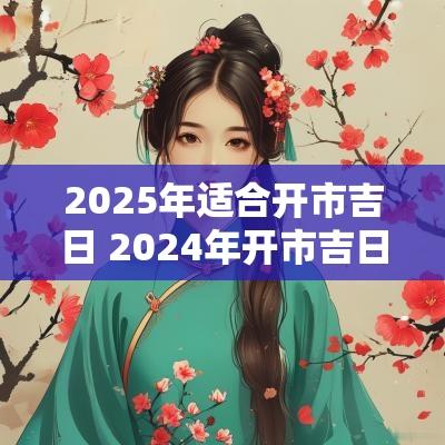 2025年适合开市吉日 2025年开市吉日一览表