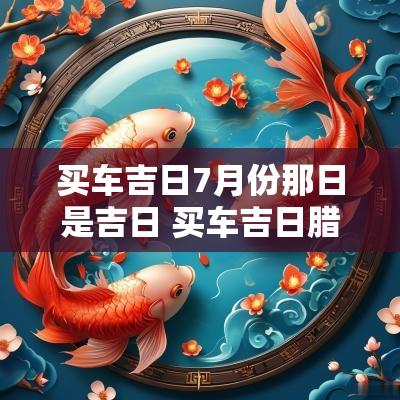 买车吉日7月份那日是吉日 买车吉日腊月哪天最好