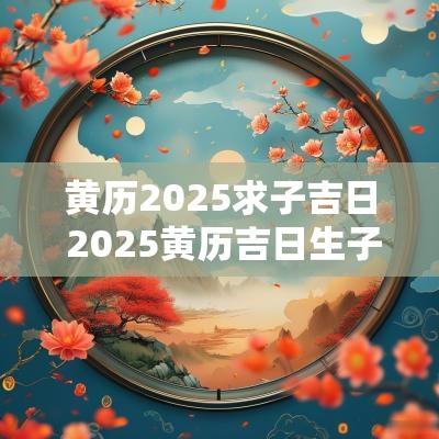 黄历2025求子吉日 2025黄历吉日生子